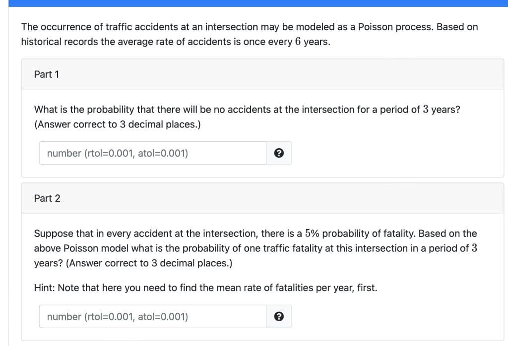 The occurrence of traffic accidents at an intersection may be modeled as a Poisson process. Based on
historical records the average rate of accidents is once every 6 years.
Part 1
What is the probability that there will be no accidents at the intersection for a period of 3 years?
(Answer correct to 3 decimal places.)
number (rtol=0.001, atol=D0.001)
Part 2
Suppose that in every accident at the intersection, there is a 5% probability of fatality. Based on the
above Poisson model what is the probability of one traffic fatality at this intersection in a period of 3
years? (Answer correct to 3 decimal places.)
Hint: Note that here you need to find the mean rate of fatalities per year, first.
number (rtol=0.001, atol=D0.001)
