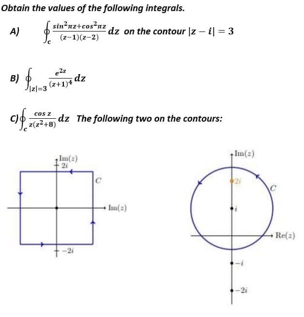 Obtain the values of the following integrals.
sin?nz+cos²nz
A)
dz on the contour |z – il = 3
(z-1)(z-2)
e2z
B)
Jizl=3
(2+1)4 dz
of
c) z72+8)
cos z
dz The following two on the contours:
Im(2)
Im(2)
2i
C
Im(2)
Re(2)
-2i
