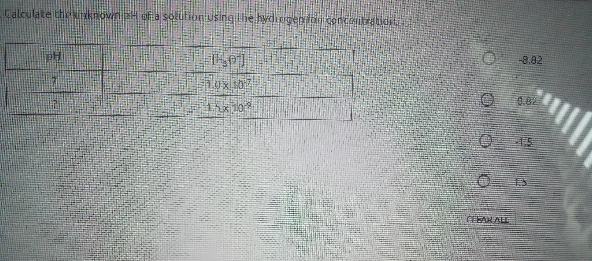 Calculate the unknown pH of a solution using the hydrogep lon concentration.
pH
(H,0]
-8.82
1,0x10/
8.82
1.5x10
1.5
15
CLEAR ALL
