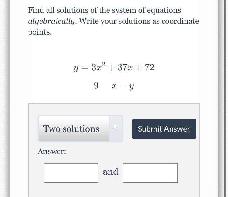 Find all solutions of the system of equations
algebraically. Write your solutions as coordinate
points.
y = 3x2 + 37x + 72
9 = x – y
Two solutions
Submit Answer
Answer:
and
