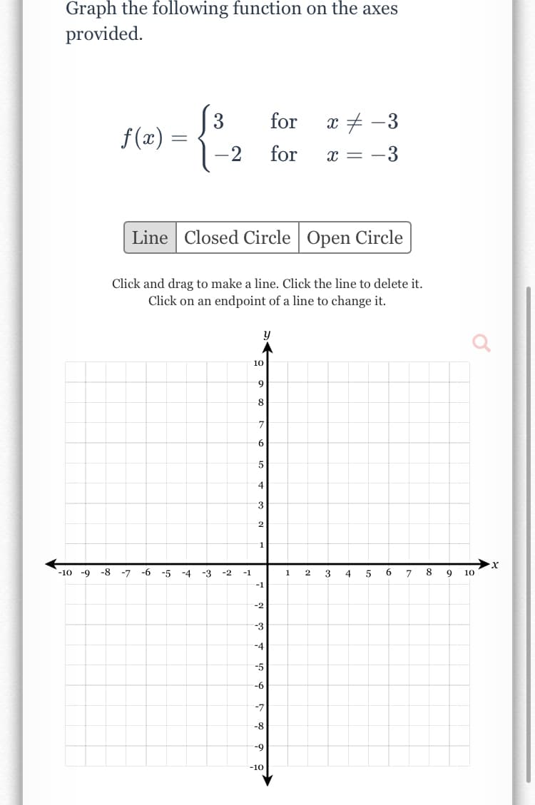 Graph the following function on the axes
provided.
(3
f (x)
for
x + -3
for
x = -3
Line Closed Circle | Open Circle
Click and drag to make a line. Click the line to delete it.
Click on an endpoint of a line to change it.
10
7.
6
1
-10 -9
-8
-7
-6
-5
-4
-3
-2
-1
1
2
3
4
5
6.
9
10
-1
-2
-3
-4
-5
-7
-8
-9
-10
