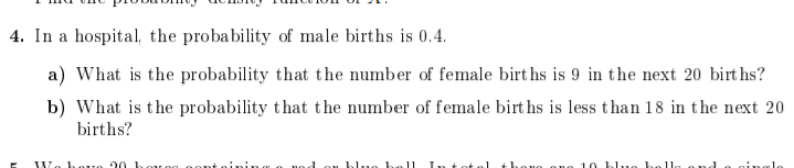 4. In a hospital, the probability of male births is 0.4.
a) What is the probability that the number of female birt hs is 9 in the next 20 birt hs?
b) What is the probability that the number of female birt hs is less than 18 in the next 20
births?
We hove 20 hov eg gon
blue
ouo ouo 1 0 blue b
