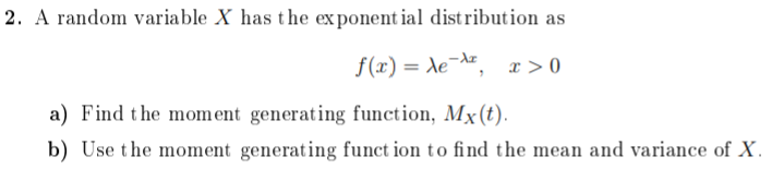 2. A random variable X has the exponent ial distribution as
f(x) = Xe¯, x>0
%3D
a) Find the mom ent generating function, Mx(t).
b) Use the moment generating funct ion to find the mean and variance of X.

