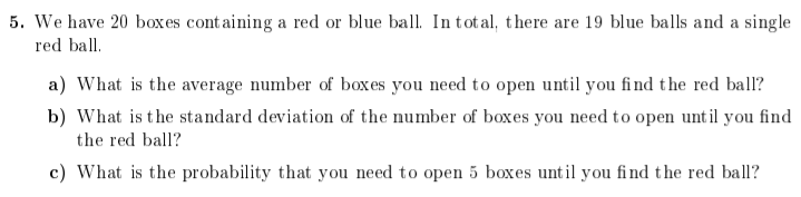 5. We have 20 boxes cont aining a red or blue ball. Intotal, there are 19 blue balls and a single
red ball.
a) What is the average number of box es you need to open until you find the red ball?
b) What is the standard deviation of the number of boxes you need to open until you find
the red ball?
c) What is the probability that you need to open 5 boxes until you find the red ball?
