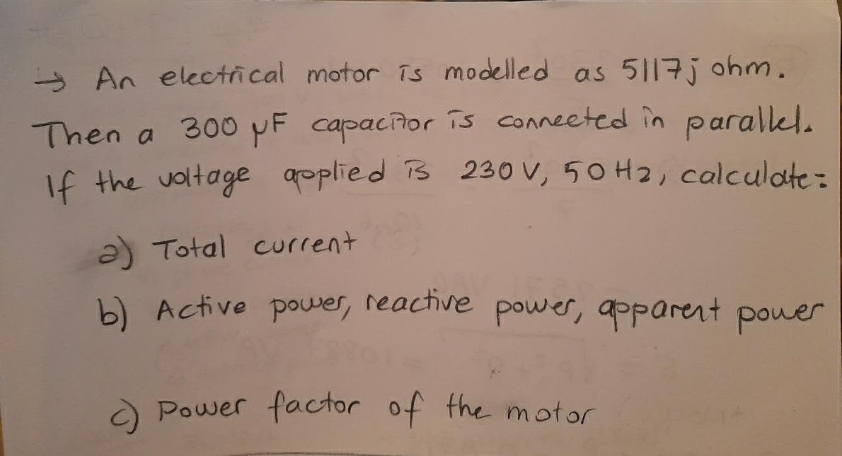 - An electical motor īs modelled as 5117j ohm.
Then a 300NF capacior is conneeted în parallel.
If the voltage aoplied Ts 230 V, 50 H2, calculate:
a) Total current
b) Active power, reactive power, apparent power
Power factor of the motor
