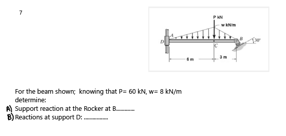 7
P KN
w kN/m
3 m
6 m
For the beam shown; knowing that P= 60 kN, w= 8 kN/m
determine:
A) Support reaction at the Rocker at B .
Reactions at support D:
......
