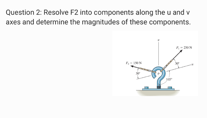 Question 2: Resolve F2 into components along the u and v
axes and determine the magnitudes of these components.
F = 250 N
F= 150 N
30°
30
105"
