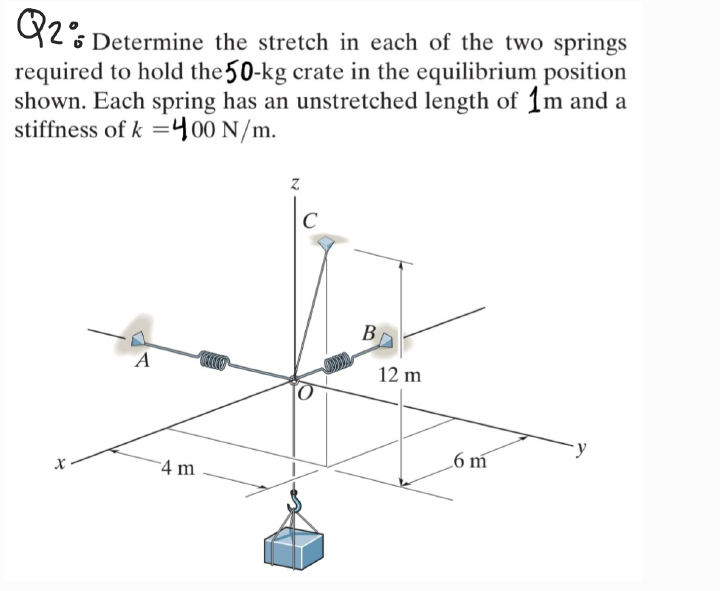 92% Determine the stretch in each of the two springs
required to hold the 50-kg crate in the equilibrium position
shown. Each spring has an unstretched length of 1m and a
stiffness of k =400 N/m.
C
B
A
12 m
.6 m
4 m
