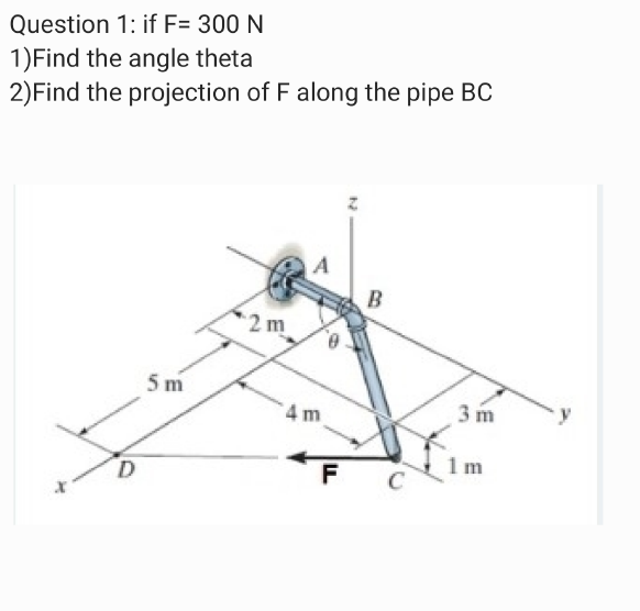 Question 1: if F= 300 N
1)Find the angle theta
2)Find the projection of F along the pipe BC
B
2m
5 m
4 m
3 m
D.
F C
