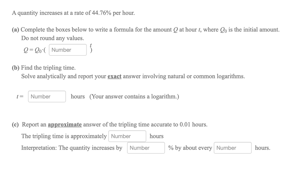 A quantity increases at a rate of 44.76% per hour.
(a) Complete the boxes below to write a formula for the amount Q at hour t, where Qo is the initial amount.
Do not round any values.
Q = Qo•( Number
(b) Find the tripling time.
Solve analytically and report your exact answer involving natural or common logarithms.
t=
Number
hours (Your answer contains a logarithm.)
(c) Report an approximate answer of the tripling time accurate to 0.01 hours.
The tripling time is approximately Number
hours
Interpretation: The quantity increases by Number
% by about every Number
hours.
