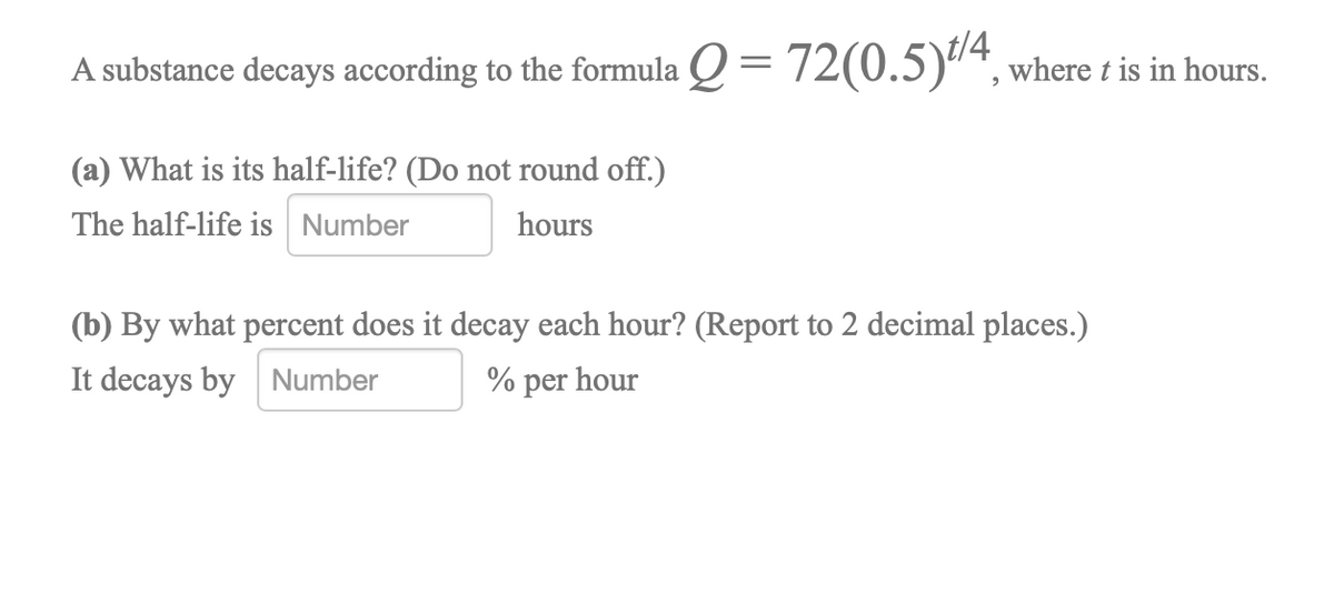 decays according to the formula Q = 72(0.5)4,
A substance where t is in hours.
(a) What is its half-life? (Do not round off.)
The half-life is Number
hours
(b) By what percent does it decay each hour? (Report to 2 decimal places.)
It decays by Number
% per hour
