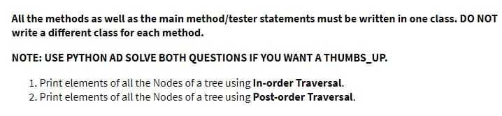 All the methods as well as the main method/tester statements must be written in one class. DO NOT
write a different class for each method.
NOTE: USE PYTHON AD SOLVE BOTH QUESTIONS IF YOU WANT A THUMBS_UP.
1. Print elements of all the Nodes of a tree using In-order Traversal.
2. Print elements of all the Nodes of a tree using Post-order Traversal.
