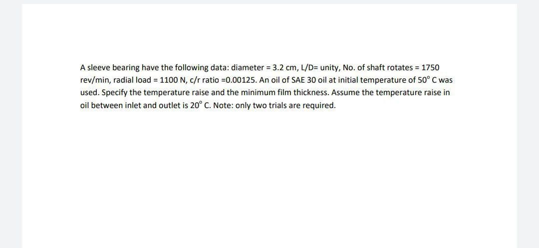 A sleeve bearing have the following data: diameter 3.2 cm, L/D= unity, No. of shaft rotates = 1750
rev/min, radial load = 1100 N, c/r ratio =0.00125. An oil of SAE 30 oil at initial temperature of 50° C was
used. Specify the temperature raise and the minimum film thickness. Assume the temperature raise in
oil between inlet and outlet is 20° C. Note: only two trials are required.
