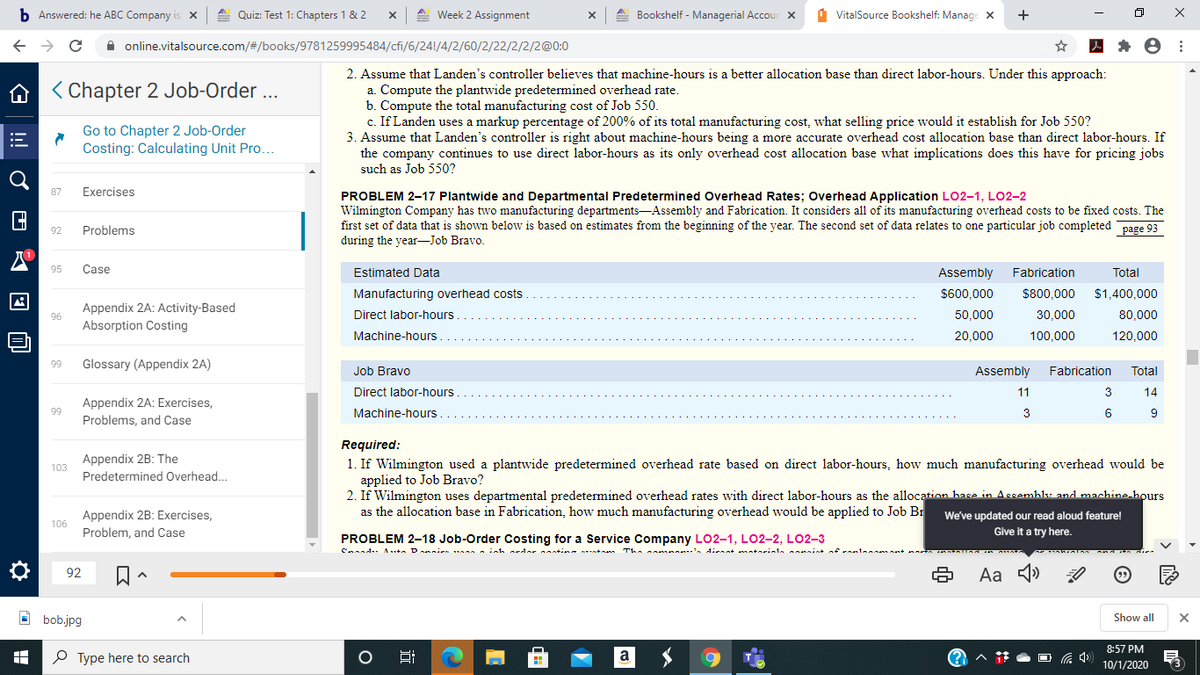 b Answered: he ABC Company is x
A. Quiz: Test 1: Chapters 1 & 2
A Week 2 Assignment
Bookshelf - Managerial Accour X
1 VitalSource Bookshelf: Manage X
+
A online.vitalsource.com/#/books/9781259995484/cfi/6/24!/4/2/60/2/22/2/2/2@0:0
2. Assume that Landen's controller believes that machine-hours is a better allocation base than direct labor-hours. Under this approach:
a. Compute the plantwide predetermined overhead rate.
b. Compute the total manufacturing cost of Job 550.
c. If Landen uses a markup percentage of 200% of its total manufacturing cost, what selling price would it establish for Job 550?
3. Assume that Landen's controller is right about machine-hours being
the company continues to use direct labor-hours as its only overhead cost allocation base what implications does this have for pricing jobs
such as Job 550?
A < Chapter 2 Job-Order ...
Go to Chapter 2 Job-Order
Costing: Calculating Unit Pro.
more accurate overhead cost allocation base than direct labor-hours. If
87
Exercises
PROBLEM 2-17 Plantwide and Departmental Predetermined Overhead Rates; Overhead Application LO2-1, LO2-2
Wilmington Company has two manufacturing departments-Assembly and Fabrication. It considers all of its manufacturing overhead costs to be fixed costs. The
first set of data that is shown below is based on estimates from the beginning of the year. The second set of data relates to one particular job completed page 93
during the year-Job Bravo.
92
Problems
95
Case
Estimated Data
Assembly
Fabrication
Total
Manufacturing overhead costs
$600,000
$800,000
$1,400,000
Appendix 2A: Activity-Based
Absorption Costing
96
Direct labor-hours
50,000
30,000
80,000
Machine-hours
20,000
100,000
120,000
Glossary (Appendix 2A)
Job Bravo
Assembly
Fabrication
Total
Direct labor-hours
11
3
14
Appendix 2A: Exercises,
Problems, and Case
Machine-hours
3
6.
9
Required:
Appendix 2B: The
1. If Wilmington used a plantwide predetermined overhead rate based on direct labor-hours, how much manufacturing overhead would be
applied to Job Bravo?
2. If Wilmington uses departmental predetermined overhead rates with direct labor-hours as the allocation hase in Assembly and machine hours
as the allocation base in Fabrication, how much manufacturing overhead would be applied to Job Br
103
Predetermined Overhead...
Appendix 2B: Exercises,
Problem, and Case
We've updated our read aloud feature!
106
Give it a try here.
PROBLEM 2-18 Job-Order Costing for a Service Company L02-1, LO2-2, L02-3
mn . dicnnt antorinle nint of rnlamnant nn
Aa 4)
92
O bob.jpg
Show all
8:57 PM
P Type here to search
Hi
a
10/1/2020
