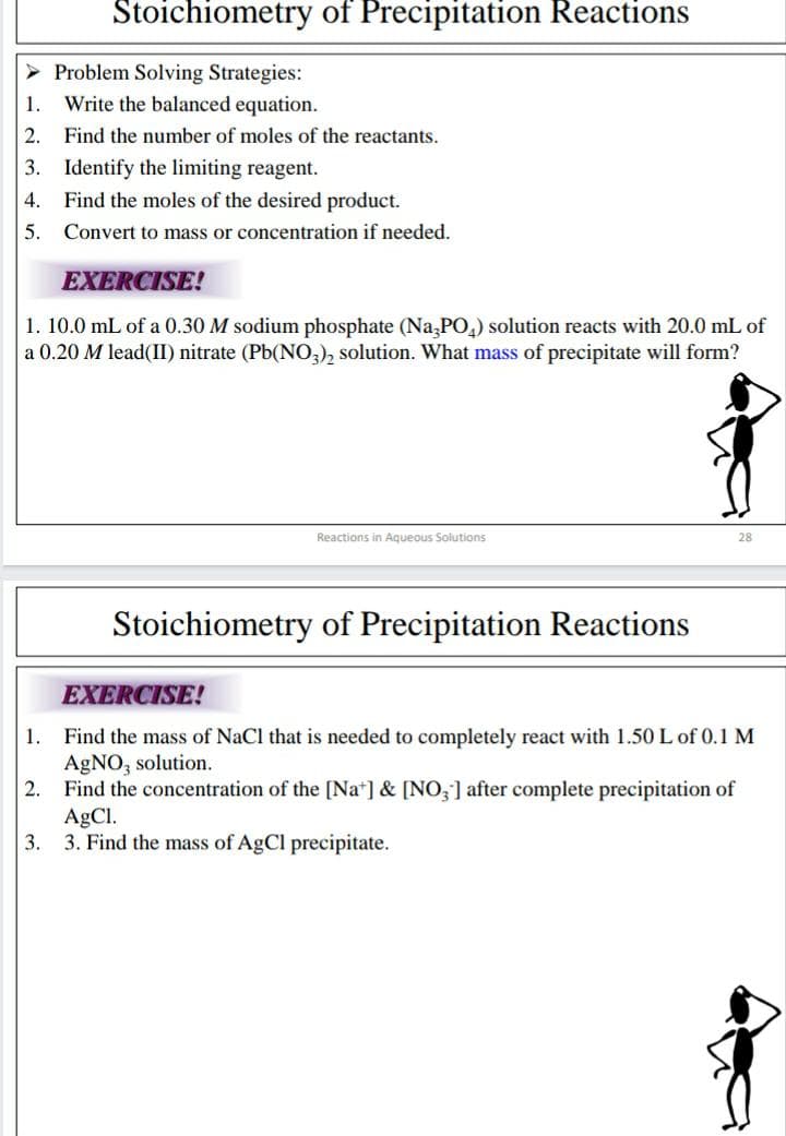 Stoichiometry of Precipitation Reactions
> Problem Solving Strategies:
Write the balanced equation.
1.
2. Find the number of moles of the reactants.
3. Identify the limiting reagent.
4.
Find the moles of the desired product.
5.
Convert to mass or concentration if needed.
EXERCISE!
1. 10.0 mL of a 0.30 M sodium phosphate (Na,PO,) solution reacts with 20.0 mL of
a 0.20 M lead(II) nitrate (Pb(NO,), solution. What mass of precipitate will form?
Reactions in Aqueous Solutions
28
Stoichiometry of Precipitation Reactions
EXERCISE!
1. Find the mass of NaCl that is needed to completely react with 1.50 L of 0.1 M
AgNO, solution.
2.
Find the concentration of the [Na*] & [NO,] after complete precipitation of
AgCl.
3.
3. Find the mass of AgCl precipitate.
