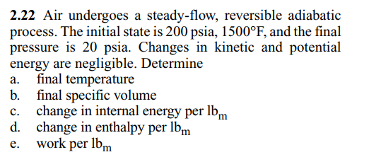 2.22 Air undergoes a steady-flow, reversible adiabatic
process. The initial state is 200 psia, 1500°F, and the final
pressure is 20 psia. Changes in kinetic and potential
energy are negligible. Determine
final temperature
b. final specific volume
change in internal energy per lbm
d. change in enthalpy per lbm
work per lbm
а.
с.
е.
