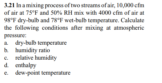 3.21 In a mixing process of two streams of air, 10,000 cfm
of air at 75°F and 50% RH mix with 4000 cfm of air at
98°F dry-bulb and 78°F wet-bulb temperature. Calculate
the following conditions after mixing at atmospheric
pressure:
а.
dry-bulb temperature
b. humidity ratio
relative humidity
с.
d. enthalpy
e. dew-point temperature
