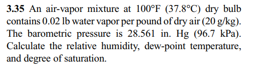 3.35 An air-vapor mixture at 100°F (37.8°C) dry bulb
contains 0.02 lb water vapor per pound of dry air (20 g/kg).
The barometric pressure is 28.561 in. Hg (96.7 kPa).
Calculate the relative humidity, dew-point temperature,
and degree of saturation.
