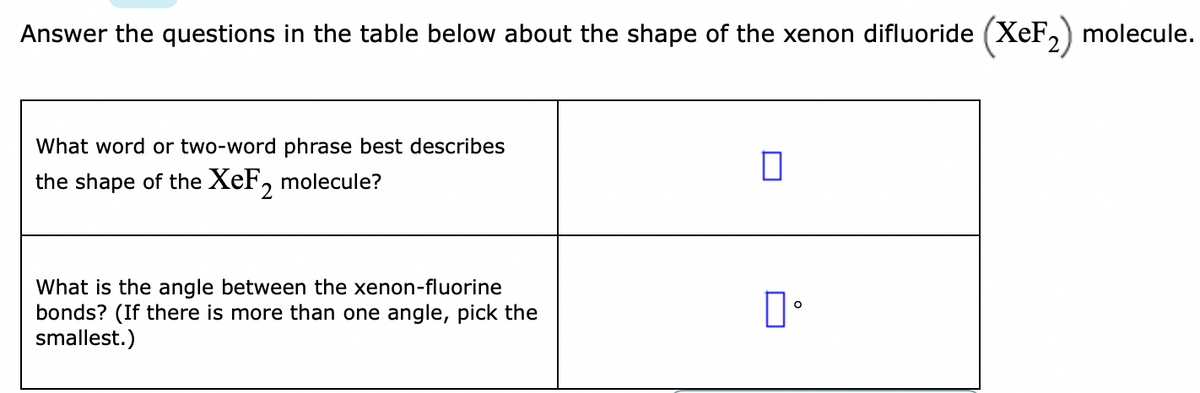 Answer the questions in the table below about the shape of the xenon difluoride (XeF, molecule.
What word or two-word phrase best describes
the shape of the XeF, molecule?
What is the angle between the xenon-fluorine
bonds? (If there is more than one angle, pick the
smallest.)
