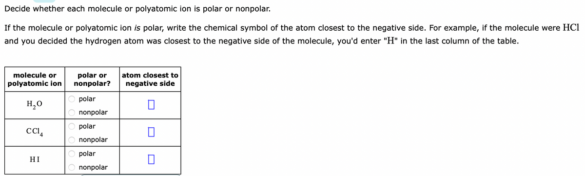Decide whether each molecule or polyatomic ion is polar or nonpolar.
If the molecule or polyatomic ion is polar, write the chemical symbol of the atom closest to the negative side. For example, if the molecule were HCl
and you decided the hydrogen atom was closest to the negative side of the molecule, you'd enter "H" in the last column of the table.
molecule or
polar or
nonpolar?
atom closest to
polyatomic ion
negative side
polar
H,0
nonpolar
polar
nonpolar
polar
HI
nonpolar
