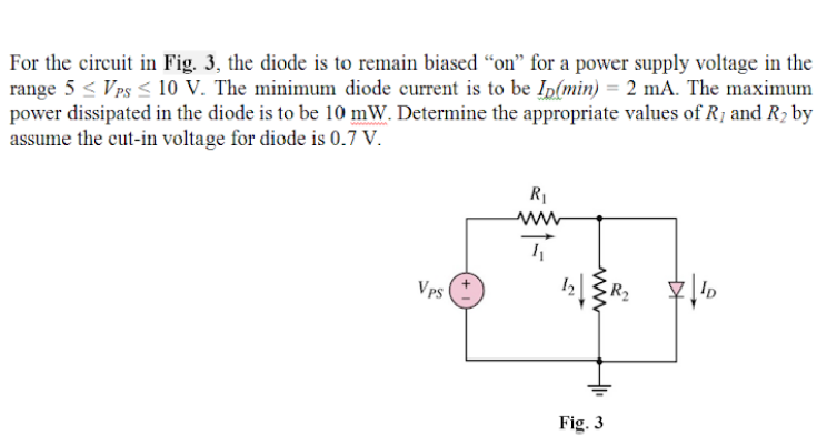 For the circuit in Fig. 3, the diode is to remain biased “on" for a power supply voltage in the
range 5 < Vps < 10 V. The minimum diode current is to be Ip(min) = 2 mA. The maximum
power dissipated in the diode is to be 10 mW. Determine the appropriate values of R; and R2 by
assume the cut-in voltage for diode is 0.7 V.
R1
ww
Vps
R2
Fig. 3
