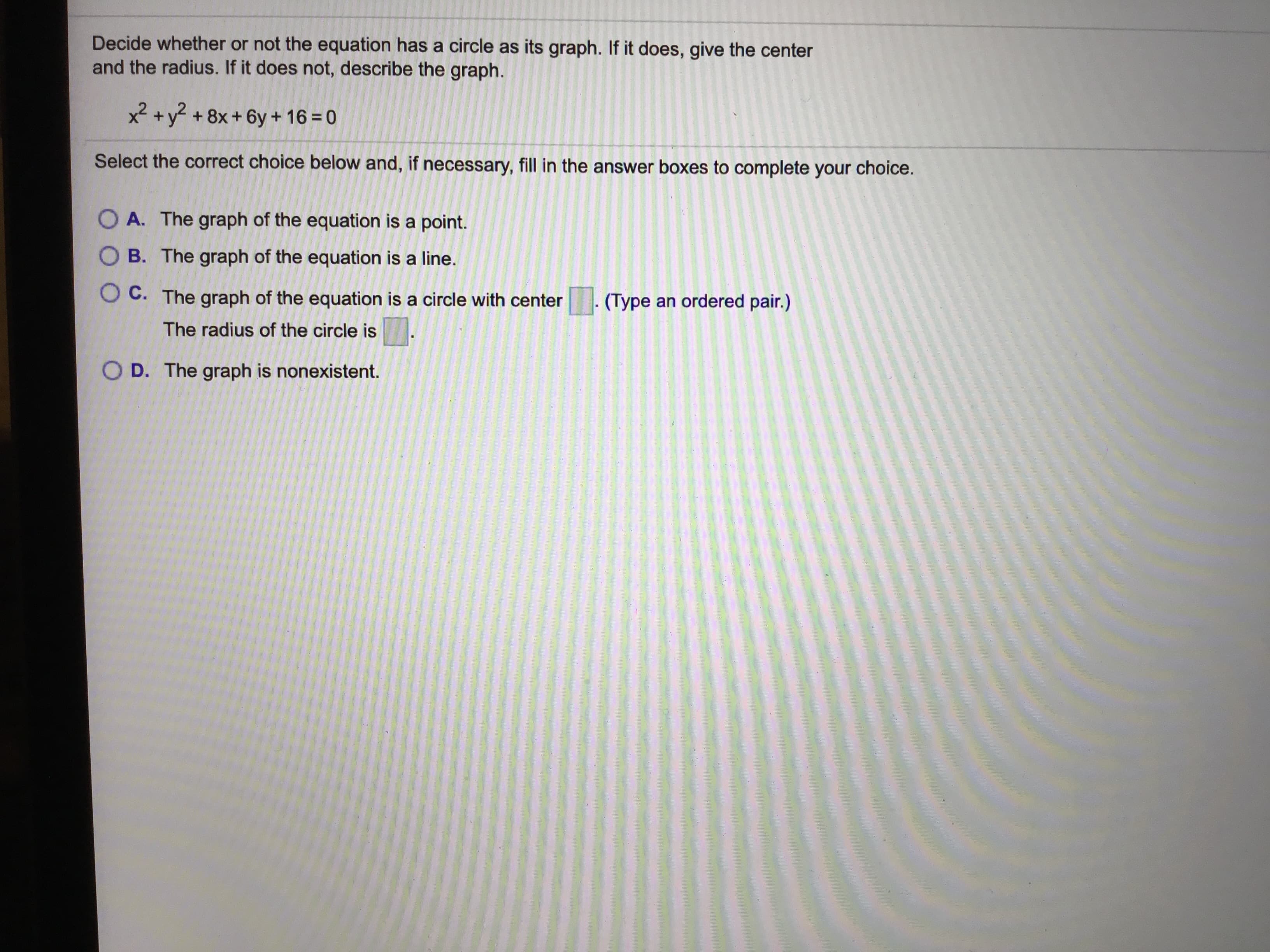 Decide whether or not the equation has a circle as its graph. If it does, give the center
and the radius. If it does not, describe the graph.
x² +y +8x+ 6y + 16 = 0
Select the correct choice below and, if necessary, fill in the answer boxes to complete your choice.
O A. The graph of the equation is a point.
O B. The graph of the equation is a line.
O C. The graph of the equation is a circle with center
(Type an ordered pair.)
The radius of the circle is
O D. The graph is nonexistent.
