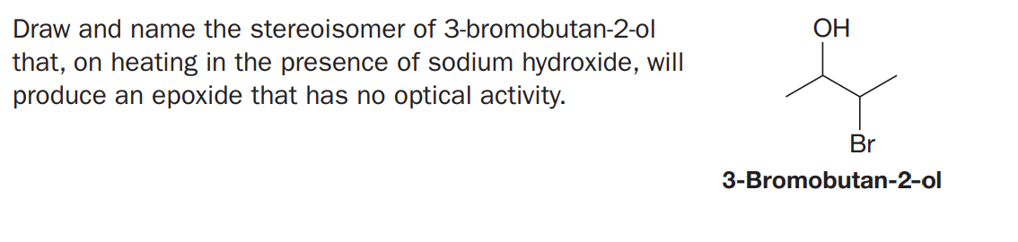 Draw and name the stereoisomer of 3-bromobutan-2-ol
ОН
that, on heating in the presence of sodium hydroxide, will
produce an epoxide that has no optical activity.
Br
3-Bromobutan-2-ol
