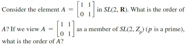 1
Consider the element A =
in SL(2, R). What is the order of
1 1
A? If we view A =
as a member of SL(2, Z,) (p is a prime),
0 1
what is the order of A?
