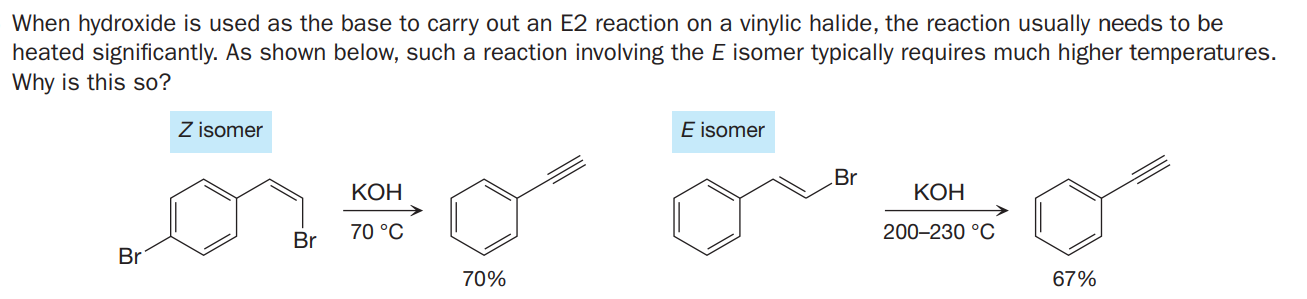 When hydroxide is used as the base to carry out an E2 reaction on a vinylic halide, the reaction usually needs to be
heated significantly. As shown below, such a reaction involving the E isomer typically requires much higher temperatures.
Why is this so?
Z isomer
E isomer
Br
КОН
КОН
70 °C
200-230 °C
Br
Br
70%
67%
