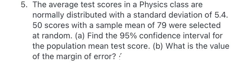 5. The average test scores in a Physics class are
normally distributed with a standard deviation of 5.4.
50 scores with a sample mean of 79 were selected
at random. (a) Find the 95% confidence interval for
the population mean test score. (b) What is the value
of the margin of error? ?
