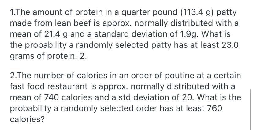 1.The amount of protein in a quarter pound (113.4 g) patty
made from lean beef is approx. normally distributed with a
mean of 21.4 g and a standard deviation of 1.9g. What is
the probability a randomly selected patty has at least 23.0
grams of protein. 2.
2.The number of calories in an order of poutine at a certain
fast food restaurant is approx. normally distributed with a
mean of 740 calories and a std deviation of 20. What is the
probability a randomly selected order has at least 760
calories?
