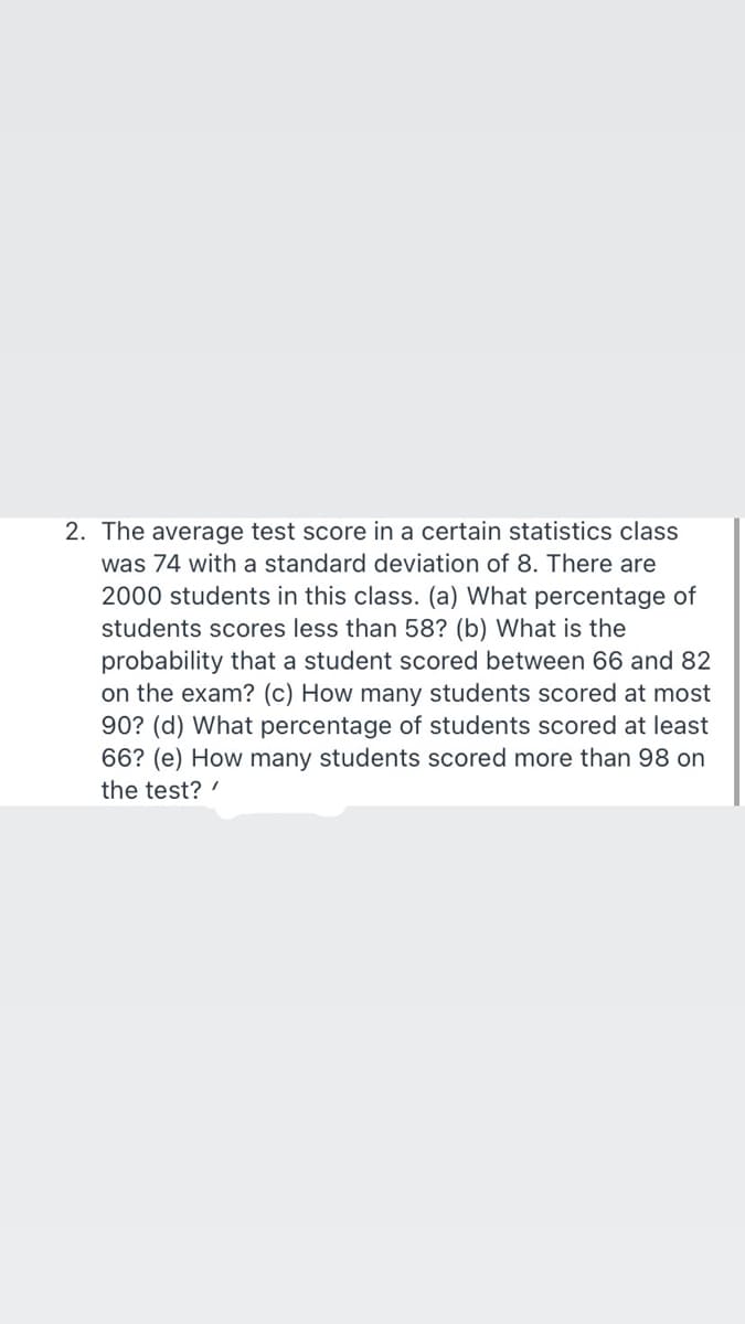 2. The average test score in a certain statistics class
was 74 with a standard deviation of 8. There are
2000 students in this class. (a) What percentage of
students scores less than 58? (b) What is the
probability that a student scored between 66 and 82
on the exam? (c) How many students scored at most
90? (d) What percentage of students scored at least
66? (e) How many students scored more than 98 on
the test?
