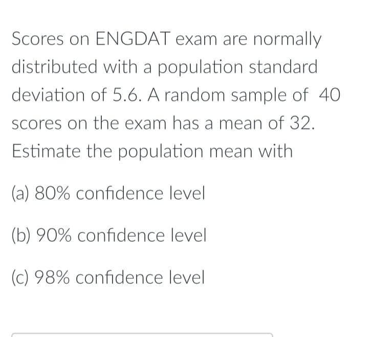 Scores on ENGDAT exam are normally
distributed with a population standard
deviation of 5.6. A random sample of 40
Scores on the exam has a mean of 32.
Estimate the population mean with
(a) 80% confidence level
(b) 90% confidence level
(c) 98% confidence level
