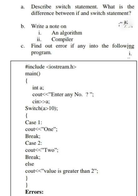 a. Describe switch statement. What is the
difference between if and switch statement?
.ee a;
b. Write a note on
i. An algorithm
ii.
Compiler
c. Find out error if any into the following
program.
i.
#include <iostream.h>
main()
{
int a;
cout<<"Enter any No. ? ";
cin>>a;
Switch(a>10);
{
Case 1:
cout<<"One";
Break;
Case 2:
cout<<"Two";
Break;
else
cout<<"value is greater than 2";
Errors:
