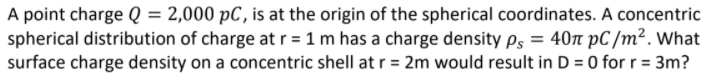 A point charge Q = 2,000 pC, is at the origin of the spherical coordinates. A concentric
spherical distribution of charge at r = 1 m has a charge density ps = 40n pC /m². What
surface charge density on a concentric shell at r = 2m would result in D = 0 for r = 3m?
