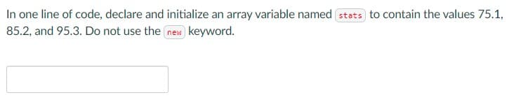 In one line of code, declare and initialize an array variable named stats to contain the values 75.1,
85.2, and 95.3. Do not use the new keyword.
