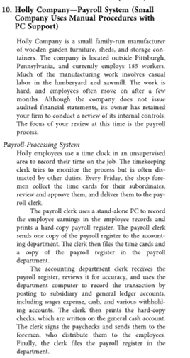 10. Holly Company-Payroll System (Small
Company Úses Manual Procedures with
PC Support)
Holly Company is a small family-run manufacturer
of wooden garden furniture, sheds, and storage con-
tainers. The company is located outside Pittsburgh,
Pennsylvania, and currently employs 185 workers.
Much of the manufacturing work involves casual
labor in the lumberyard and sawmill. The work is
hard, and employees often move on after a few
months. Although the company does not issue
audited financial statements, its owner has retained
your firm to conduct a review of its internal controls.
The focus of your review at this time is the payroll
process.
Payroll-Processing System
Holly employees use a time clock in an unsupervised
area to record their time on the job. The timekeeping
clerk tries to monitor the process but is often dis-
tracted by other duties. Every Friday, the shop fore-
men collect the time cards for their subordinates,
review and approwe them, and deliver them to the pay-
roll clerk
The payroll clerk uses a stand-alone PC to record
the employee earnings in the employee records and
prints a hard-copy payroll register. The payroll clerk
sends one copy of the payroll register to the account-
ing department. The clerk then files the time cards and
a copy of the payroll register in the payroll
department.
The accounting department clerk receives the
payroll register, reviews it for accuracy, and uses the
department computer to record the transaction by
posting to subsidiary and general ledger accounts,
including wages expense, cash, and various withhold-
ing accounts.
lerk then prints the hard-copy
checks, which are written on the general cash account
The clerk signs the paychecks and sends them to the
foremen, who distribute them to the employees.
Finally, the clerk files the payroll register in the
department.
