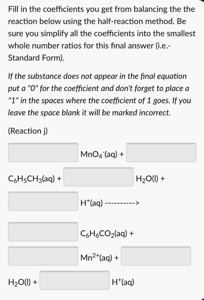 Fill in the coefficients you get from balancing the the
reaction below using the half-reaction method. Be
sure you simplify all the coefficients into the smallest
whole number ratios for this final answer (i.e.-
Standard Form).
If the substance does not appear in the final equation
put a "0" for the coefficient and don't forget to place a
"1" in the spaces where the coefficient of 1 goes. If you
leave the space blank it will be marked incorrect.
(Reaction j)
MnO4 (aq) +
C6H5CH3(aq) +
H20(1) +
H*(aq)
C6H6CO2(aq) +
Mn2*(aq) +
H20(1) +
H*(aq)
