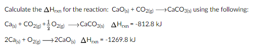 Calculate the AHrxn for the reaction: CaOs) + CO2(g CaCO3g using the following:
Cals) + CO2ip) +O2e) CacO3s) AHrxn = -812.8 kJ
2(g)
2Cas) + O2ie) +2CaOts) AHrxn = -1269.8 kJ
