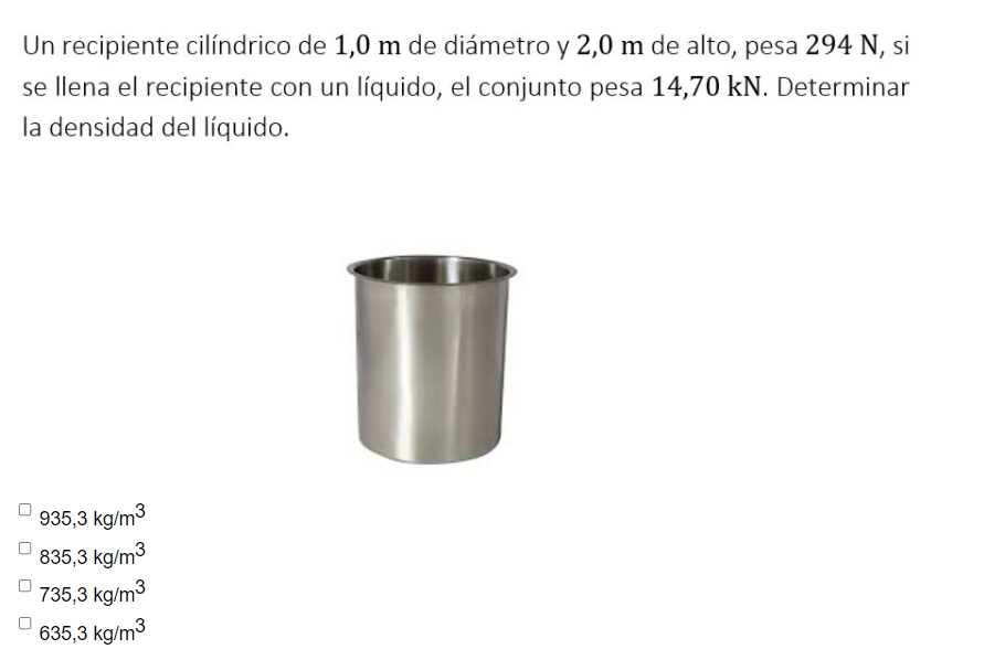 Un recipiente cilíndrico de 1,0 m de diámetro y 2,0 m de alto, pesa 294 N, si
se llena el recipiente con un líquido, el conjunto pesa 14,70 kN. Determinar
la densidad del líquido.
935,3 kg/m3
835,3 kg/m3
735,3 kg/m3
635,3 kg/m3
