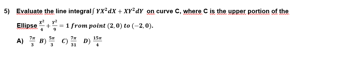 5) Evaluate the line integralS YX²dX + XY²dY on curve C, where C is the upper portion of the
y2
= 1 from point (2,0) to (-2,0).
x2
Ellipse
9
c) 31
5n
15n
A) " B)
D)
4
3
3
