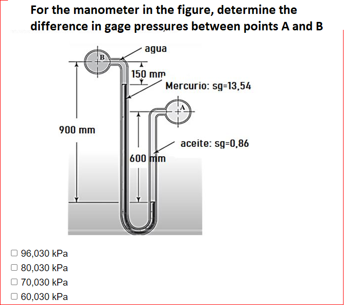 For the manometer in the figure, determine the
difference in gage pressures between points A and B
agua
150 mm
Mercurio: sg-13,54
900 mm
aceite: sg-0,86
600 mm
96,030 kPa
O 80,030 kPa
70,030 kPa
O 60,030 kPa

