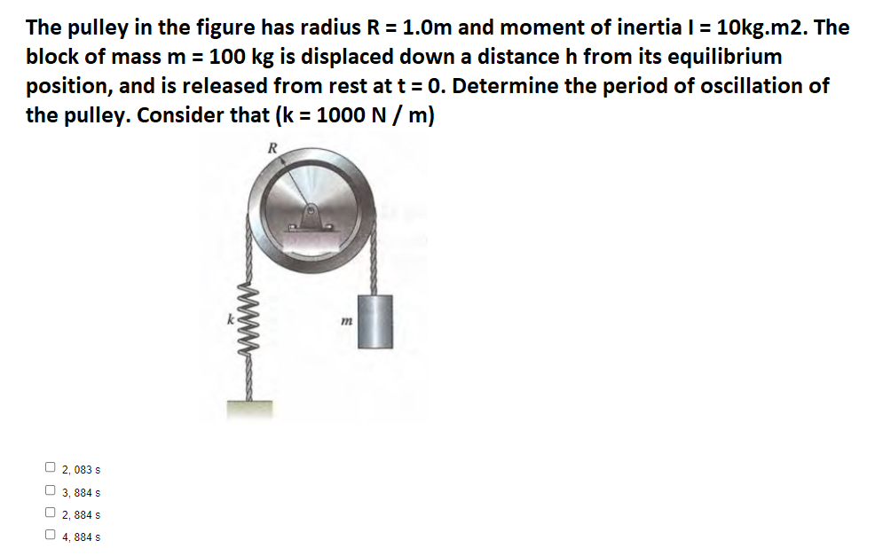 The pulley in the figure has radius R = 1.0m and moment of inertia I = 10kg.m2. The
block of mass m = 100 kg is displaced down a distance h from its equilibrium
position, and is released from rest at t = 0. Determine the period of oscillation of
the pulley. Consider that (k = 1000 N / m)
R
O 2, 083 s
O 3, 884 s
O 2, 884 s
O 4, 884 s

