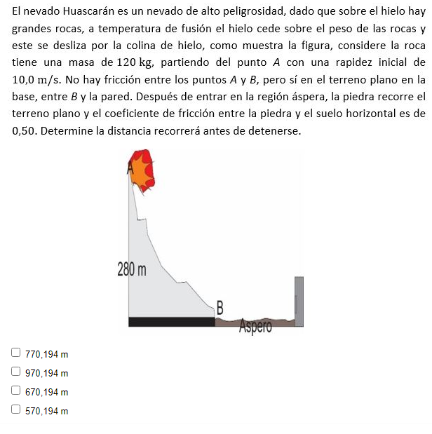 El nevado Huascarán es un nevado de alto peligrosidad, dado que sobre el hielo hay
grandes rocas, a temperatura de fusión el hielo cede sobre el peso de las rocas y
este se desliza por la colina de hielo, como muestra la figura, considere la roca
tiene una masa de 120 kg, partiendo del punto A con una rapidez inicial de
10,0 m/s. No hay fricción entre los puntos A y B, pero sí en el terreno plano en la
base, entre By la pared. Después de entrar en la región áspera, la piedra recorre el
terreno plano y el coeficiente de fricción entre la piedra y el suelo horizontal es de
0,50. Determine la distancia recorrerá antes de detenerse.
280 m
B
Aspero
O 770,194 m
O 970,194 m
670,194 m
O 570,194 m
