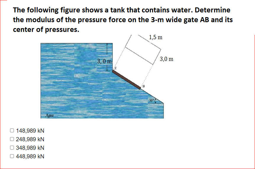 The following figure shows a tank that contains water. Determine
the modulus of the pressure force on the 3-m wide gate AB and its
center of pressures.
1,5 m
3,0 m
3,0 m
30°
Agua
148,989 kN
248,989 kN
O 348,989 kN
O 448,989 kN
