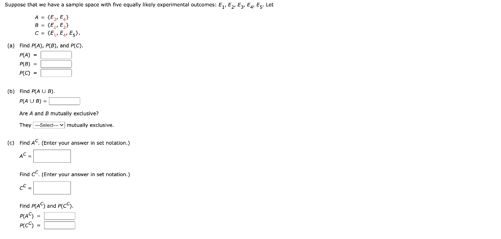 Suppose that we have a sample space with five equally likely experimental outcomes: E,, E,, Ez, Eg, Eç. Let
A = {E, E}
B - {E, E}
C = (E,, E, E5}.
(a) Find P(A), P(B), and P(C).
P(A) =
P(B) =
P(C) =
(b) Find P(A U B).
P(A U B) =
Are A and B mutually exclusive?
They -Select--- v mutually exclusive.
(c) Find AC. (Enter your answer in set notation.)
AC
Find C. (Enter your answer in set notation.)
Find P(A) and P(CC).
P(A) =
P(CS =
