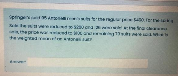 Springer's sold 95 Antonelli men's suits for the regular price $400. For the spring
Sale the suits were reduced to $200 and 126 were sold. At the final clearance
sale, the price was reduced to $100 and remaining 79 suits were sold. What is
the weighted mean of an Antonelli suit?
Answer:
