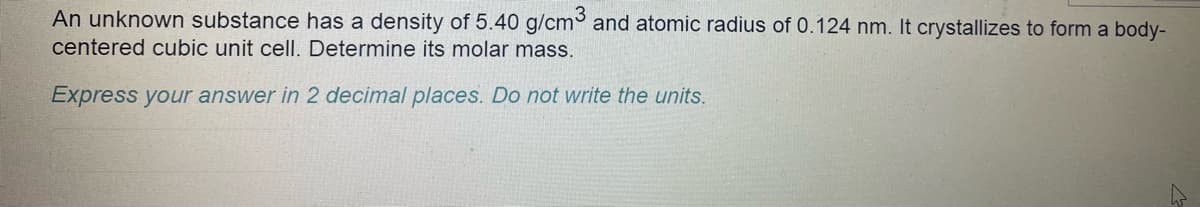 An unknown substance has a density of 5.40 g/cm³ and atomic radius of 0.124 nm. It crystallizes to form a body-
centered cubic unit cell. Determine its molar mass.
Express your answer in 2 decimal places. Do not write the units.