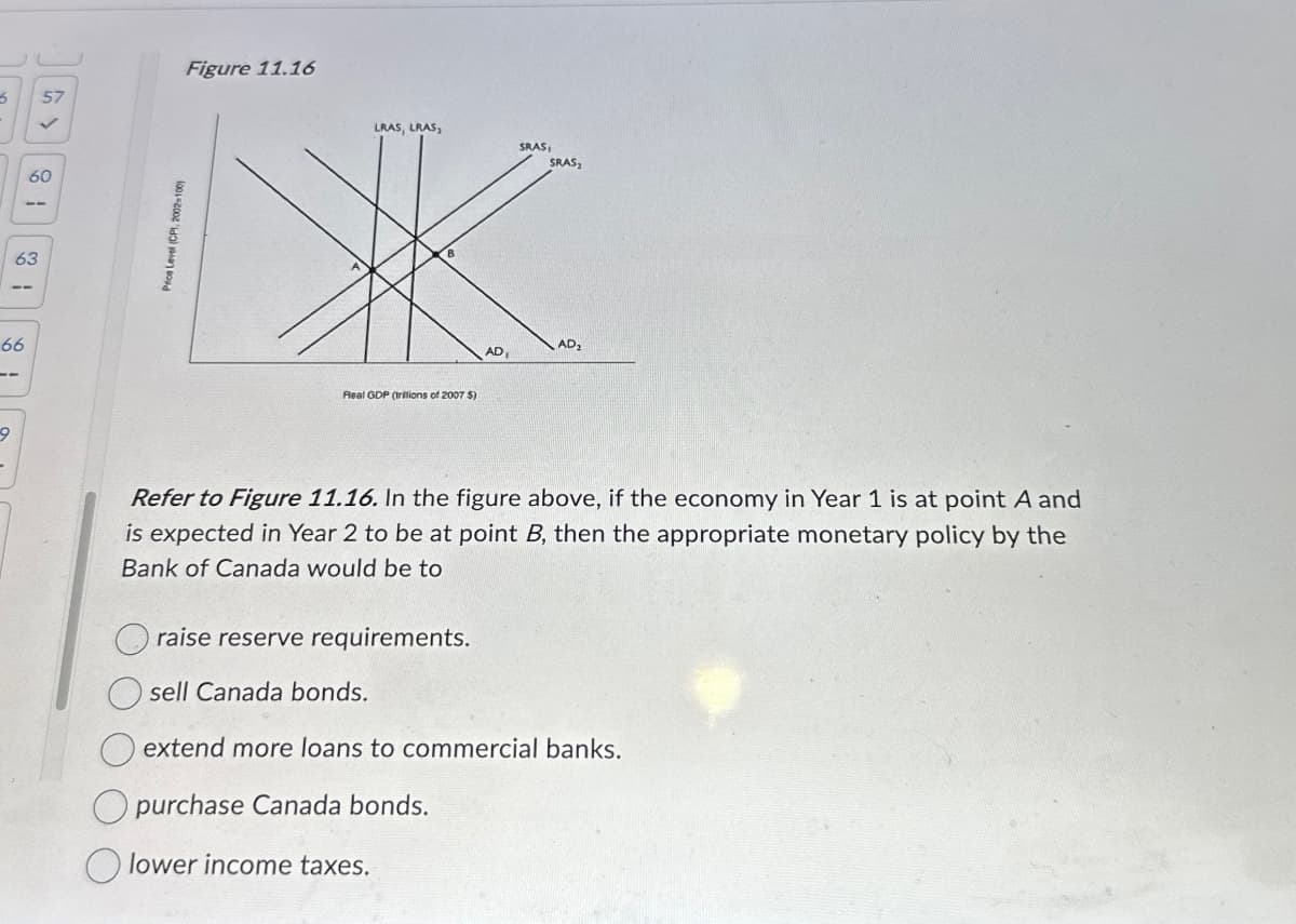 9
5
57
66
63
60
Price Level (CPI, 2002-100)
Figure 11.16
LRAS, LRAS,
SRAS,
SRAS₂
Real GDP (trillions of 2007 $)
AD₂
AD
Refer to Figure 11.16. In the figure above, if the economy in Year 1 is at point A and
is expected in Year 2 to be at point B, then the appropriate monetary policy by the
Bank of Canada would be to
raise reserve requirements.
O sell Canada bonds.
extend more loans to commercial banks.
purchase Canada bonds.
lower income taxes.
