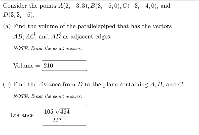 Consider the points A(2, –3, 3), B(3, –5, 0), C(-3, –4, 0), and
D(3,3, –6).
(a) Find the volume of the parallelepiped that has the vectors
AB, AC, and AD as adjacent edges.
NOTE: Enter the exact answer.
Volume =
210
%3D
(b) Find the distance from D to the plane containing A, B, and C.
NOTE: Enter the exact answer.
105 V454
Distance
227
